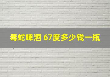 毒蛇啤酒 67度多少钱一瓶